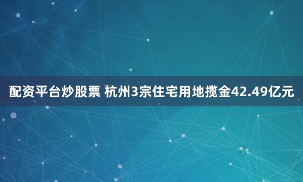 配资平台炒股票 杭州3宗住宅用地揽金42.49亿元