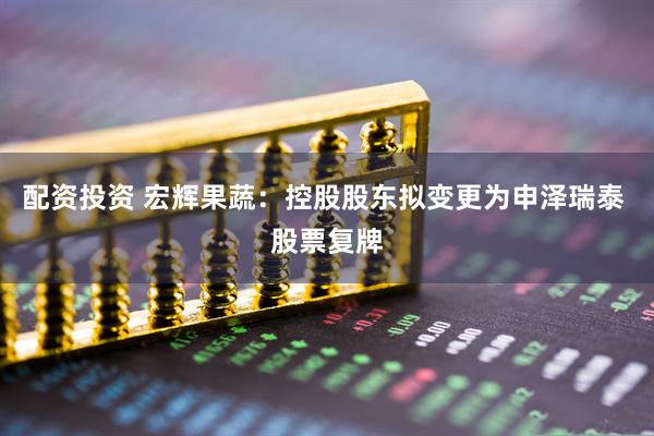 配资投资 宏辉果蔬：控股股东拟变更为申泽瑞泰 股票复牌