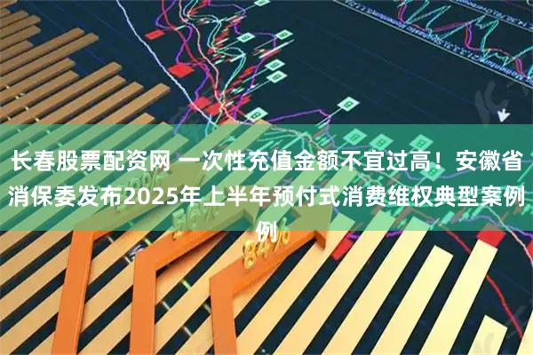 长春股票配资网 一次性充值金额不宜过高！安徽省消保委发布2025年上半年预付式消费维权典型案例