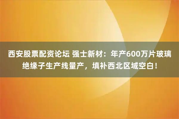 西安股票配资论坛 强士新材：年产600万片玻璃绝缘子生产线量产，填补西北区域空白！