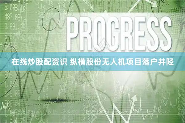 在线炒股配资识 纵横股份无人机项目落户井陉