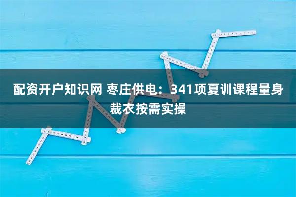 配资开户知识网 枣庄供电：341项夏训课程量身裁衣按需实操