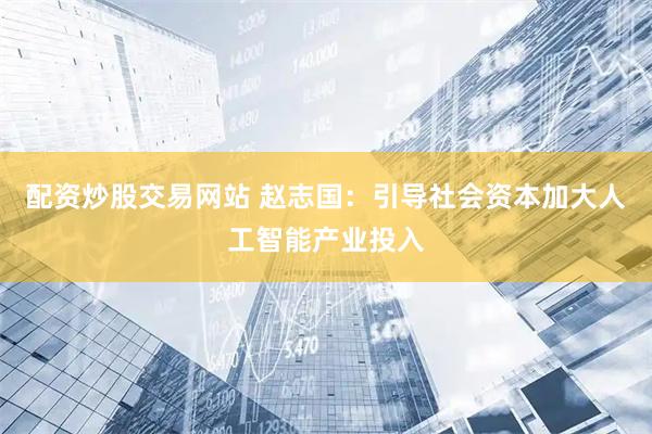 配资炒股交易网站 赵志国：引导社会资本加大人工智能产业投入