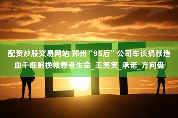配资炒股交易网站 郑州“95后”公司车长捐献造血干细胞挽救患者生命_王笑笑_承诺_方向盘