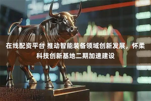 在线配资平台 推动智能装备领域创新发展，怀柔科技创新基地二期加速建设
