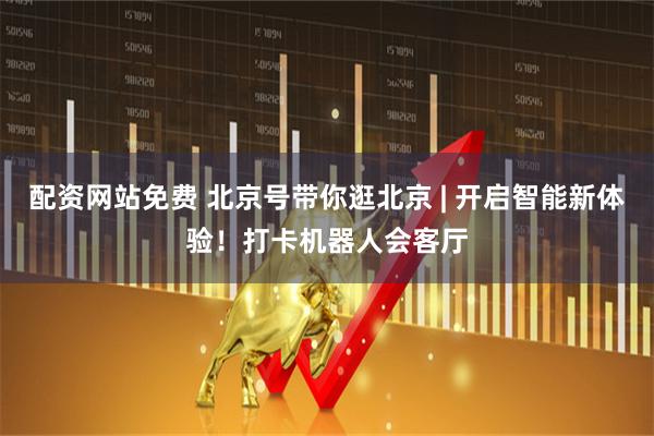 配资网站免费 北京号带你逛北京 | 开启智能新体验！打卡机器人会客厅