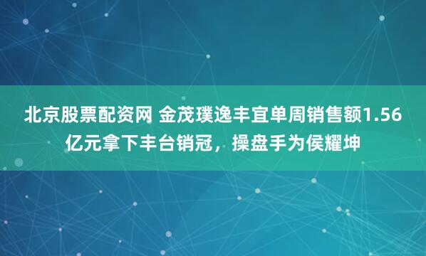北京股票配资网 金茂璞逸丰宜单周销售额1.56亿元拿下丰台销冠，操盘手为侯耀坤