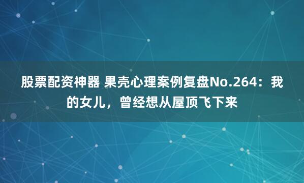 股票配资神器 果壳心理案例复盘No.264：我的女儿，曾经想从屋顶飞下来