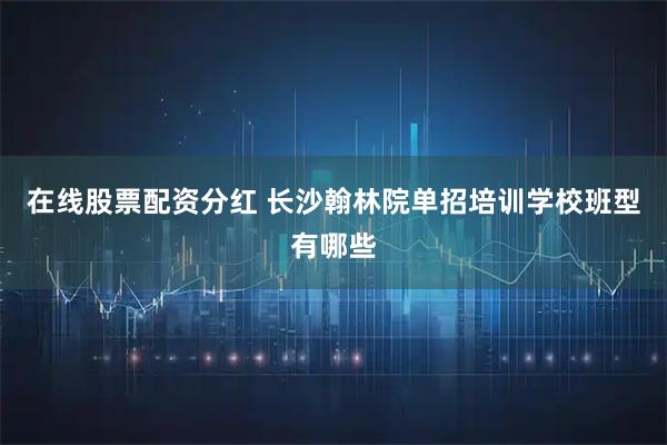 在线股票配资分红 长沙翰林院单招培训学校班型有哪些