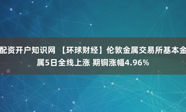 配资开户知识网 【环球财经】伦敦金属交易所基本金属5日全线上涨 期铜涨幅4.96%