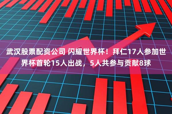 武汉股票配资公司 闪耀世界杯！拜仁17人参加世界杯首轮15人出战，5人共参与贡献8球